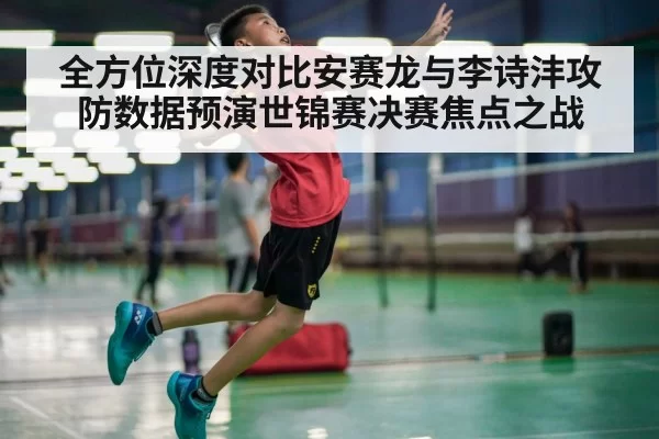 全方位深度对比安赛龙与李诗沣攻防数据预演世锦赛决赛焦点之战