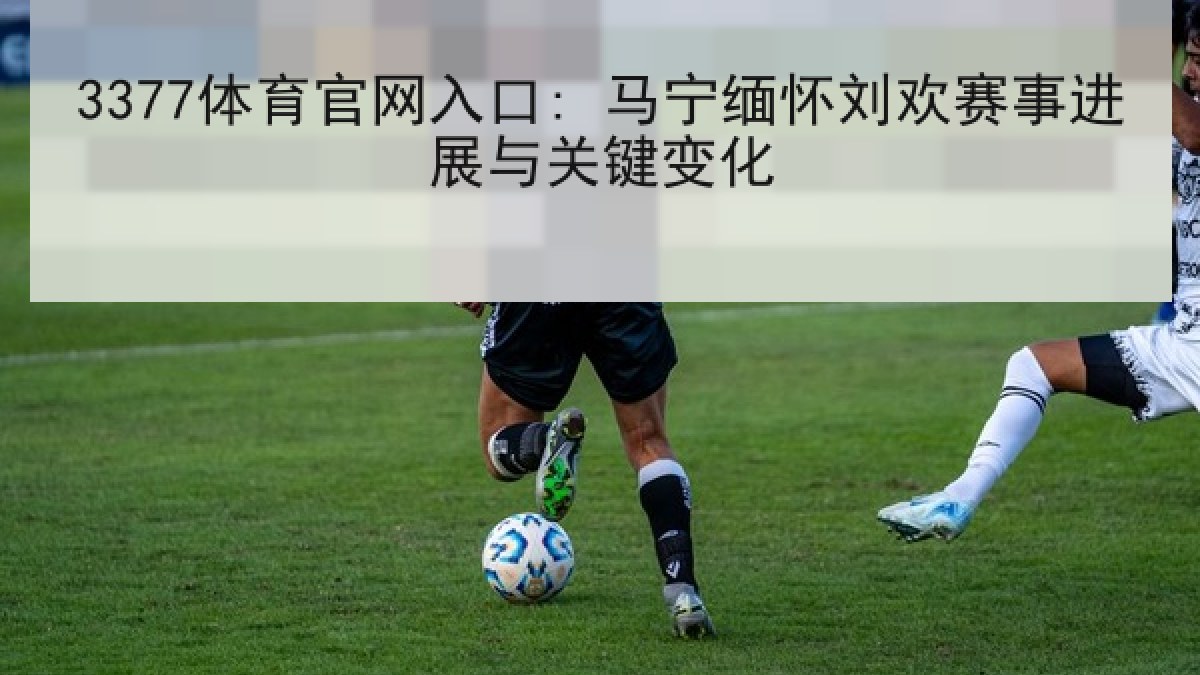 3377体育官网入口: 马宁缅怀刘欢赛事进展与关键变化