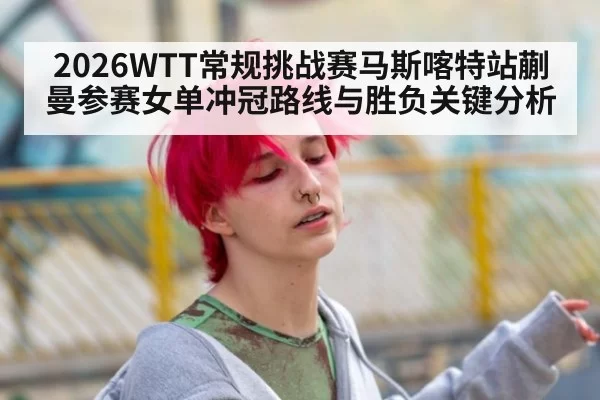 2026WTT常规挑战赛马斯喀特站蒯曼参赛女单冲冠路线与胜负关键分析